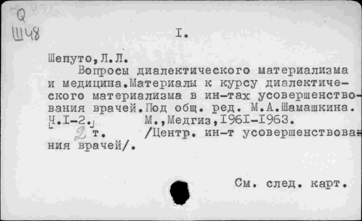 ﻿о ИМ
I.
Шепуто,Л.Л.
Вопросы диалектического материализма и медицина.Материалы к курсу диалектического материализма в ин-тах усовершенство вания врачей.Под общ. ред. М.А.Шамашкина.
<1.1-2.и	М.,Медгиз,1961-1963.
т.	/Центр, ин-т усовершенствова
ния врачей/.
См. след, карт